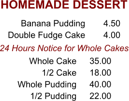 HOMEMADE DESSERT 24 Hours Notice for Whole Cakes Banana Pudding Double Fudge Cake 4.50 4.00 Whole Cake 1/2 Cake Whole Pudding 1/2 Pudding 35.00 18.00 40.00 22.00