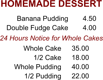 HOMEMADE DESSERT 24 Hours Notice for Whole Cakes Banana Pudding Double Fudge Cake 4.50 4.00 Whole Cake 1/2 Cake Whole Pudding 1/2 Pudding 35.00 18.00 40.00 22.00